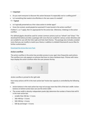 I — Important

   Do you want everyone to discover this action because it's especially cool or a selling point?
   Is it something that needs to be effortless in the rare cases it's needed?
T — Typical

   Is it typically presented as a first-class action in similar apps?
   Given the context, would people be surprised if it were buried in the action overflow?
If either F, I, or T apply, then it's appropriate for the action bar. Otherwise, it belongs in the action
overflow.

Pre-defined glyphs should be used for certain common actions such as "refresh" and "share." The
download link below provides a package with icons that are scaled for various screen densities and
are suitable for use with the Holo Light and Holo Dark themes. The package also includes unstyled
icons that you can modify to match your theme, in addition to Adobe® Illustrator® source files for
further customization.

Download the Action Bar Icon Pack

Action overflow
The action overflow in the action bar provides access to your app's less frequently used actions.
The overflow icon only appears on phones that have no menu hardware keys. Phones with menu
keys display the action overflow when the user presses the key.




Action overflow is pinned to the right side.

How many actions will fit in the main action bar? Action bar capacity is controlled by the following
rules:

   Action buttons in the main action bar may not occupy more than 50% of the bar's width. Action
    buttons on bottom action bars can use the entire width.
   The screen width in density-independent pixels (dp) determine the number of items that will fit
    in the main action bar:
    o   smaller than 360 dp = 2 icons
    o   360-499 dp = 3 icons
    o   500-599 dp = 4 icons
    o   600 dp and larger = 5 icons
 