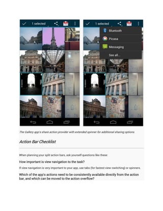 The Gallery app's share action provider with extended spinner for additional sharing options.


Action Bar Checklist


When planning your split action bars, ask yourself questions like these:

How important is view navigation to the task?
If view navigation is very important to your app, use tabs (for fastest view-switching) or spinners.

Which of the app's actions need to be consistently available directly from the action
bar, and which can be moved to the action overflow?
 