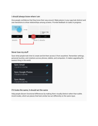 I should always know where I am
Give people confidence that they know their way around. Make places in your app look distinct and
use transitions to show relationships among screens. Provide feedback on tasks in progress.




Never lose my stuff
Save what people took time to create and let them access it from anywhere. Remember settings,
personal touches, and creations across phones, tablets, and computers. It makes upgrading the
easiest thing in the world.




If it looks the same, it should act the same
Help people discern functional differences by making them visually distinct rather than subtle.
Avoid modes, which are places that look similar but act differently on the same input.
 