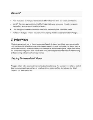 Checklist


   Plan in advance on how your app scales to different screen sizes and screen orientations.

   Identify the most appropriate method for the panels in your compound views to reorganize
    themselves when screen orientation changes.

   Look for opportunities to consolidate your views into multi-panel compound views.

   Make sure that your screens provide functional parity after the screen orientation changes.



7) Swipe Views
Efficient navigation is one of the cornerstones of a well-designed app. While apps are generally
built in a hierarchical fashion, there are instances where horizontal navigation can flatten vertical
hierarchies and make access to related data items faster and more enjoyable. Swipe views allow
the user to efficiently move from item to item using a simple gesture and thereby make browsing
and consuming data a more fluent experience.


Swiping Between Detail Views


An app's data is often organized in a master/detail relationship: The user can view a list of related
data items, such as images, chats, or emails, and then pick one of the items to see the detail
contents in a separate screen.
 