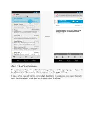 Master (left) and detail (right) views.

On a phone, since the master and detail are on separate screens, this typically requires the user to
jump back and forth between the list and the detail view, aka "pogo-sticking".

In cases where users will want to view multiple detail items in succession, avoid pogo-sticking by
using the swipe gesture to navigate to the next/previous detail view.
 