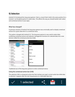 9) Selection
Android 3.0 introduced the long press gesture—that is, a touch that's held in the same position for a
moment—as the global gesture to select data. This affects the way you should handle multi-select
and contextual actions in your apps.



What has changed?
In previous versions of Android, the long press gesture was universally used to display contextual
actions for a given data item in a contextual menu.

This pattern changed with Android 3.0. The long press gesture is now used to select data,
combining contextual actions and selection management functions for selected data into a new
element called the contextual action bar (CAB).




Traditional use of the long press gesture to show contextual menus.

Using the contextual action bar (CAB)
The selection CAB is a temporary action bar that overlays your app's current action bar while data
is selected. It appears after the user long presses on a selectable data item.
 