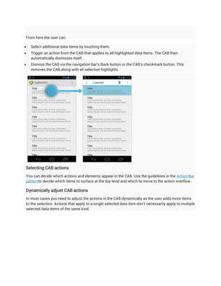 From here the user can:

   Select additional data items by touching them.
   Trigger an action from the CAB that applies to all highlighted data items. The CAB then
    automatically dismisses itself.
   Dismiss the CAB via the navigation bar's Back button or the CAB's checkmark button. This
    removes the CAB along with all selection highlights.




Selecting CAB actions
You can decide which actions and elements appear in the CAB. Use the guidelines in the Action Bar
patternto decide which items to surface at the top level and which to move to the action overflow.

Dynamically adjust CAB actions
In most cases you need to adjust the actions in the CAB dynamically as the user adds more items
to the selection. Actions that apply to a single selected data item don't necessarily apply to multiple
selected data items of the same kind.
 