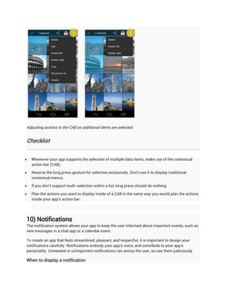 Adjusting actions in the CAB as additional items are selected.


Checklist


   Whenever your app supports the selection of multiple data items, make use of the contextual
    action bar (CAB).

   Reserve the long press gesture for selection exclusively. Don't use it to display traditional
    contextual menus.

   If you don't support multi-selection within a list, long press should do nothing.

   Plan the actions you want to display inside of a CAB in the same way you would plan the actions
    inside your app's action bar.




10) Notifications
The notification system allows your app to keep the user informed about important events, such as
new messages in a chat app or a calendar event.

To create an app that feels streamlined, pleasant, and respectful, it is important to design your
notifications carefully. Notifications embody your app's voice, and contribute to your app's
personality. Unwanted or unimportant notifications can annoy the user, so use them judiciously.

When to display a notification
 
