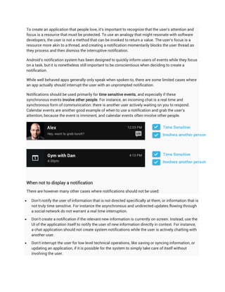 To create an application that people love, it's important to recognize that the user's attention and
focus is a resource that must be protected. To use an analogy that might resonate with software
developers, the user is not a method that can be invoked to return a value. The user's focus is a
resource more akin to a thread, and creating a notification momentarily blocks the user thread as
they process and then dismiss the interruptive notification.

Android's notification system has been designed to quickly inform users of events while they focus
on a task, but it is nonetheless still important to be conscientious when deciding to create a
notification.

While well behaved apps generally only speak when spoken to, there are some limited cases where
an app actually should interrupt the user with an unprompted notification.

Notifications should be used primarily for time sensitive events, and especially if these
synchronous events involve other people. For instance, an incoming chat is a real time and
synchronous form of communication: there is another user actively waiting on you to respond.
Calendar events are another good example of when to use a notification and grab the user's
attention, because the event is imminent, and calendar events often involve other people.




When not to display a notification
There are however many other cases where notifications should not be used:

   Don't notify the user of information that is not directed specifically at them, or information that is
    not truly time sensitive. For instance the asynchronous and undirected updates flowing through
    a social network do not warrant a real time interruption.

   Don't create a notification if the relevant new information is currently on screen. Instead, use the
    UI of the application itself to notify the user of new information directly in context. For instance,
    a chat application should not create system notifications while the user is actively chatting with
    another user.

   Don't interrupt the user for low level technical operations, like saving or syncing information, or
    updating an application, if it is possible for the system to simply take care of itself without
    involving the user.
 