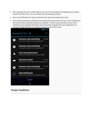    Don't interrupt the user to inform them of an error if it is possible for the application to quickly
    recover from the error on its own without the user taking any action.

   Don't use notifications for services that the user cannot manually start or stop.

   Don't create superfluous notifications just to get your brand in front of users. Such notifications
    will only frustrate and likely alienate your audience. The best way to provide the user with a
    small amount of updated information and to keep them engaged with your application is to
    develop a widget that they can choose to place on their home screen.




Design Guidelines
 