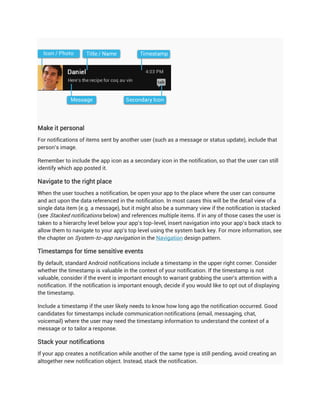 Make it personal
For notifications of items sent by another user (such as a message or status update), include that
person's image.

Remember to include the app icon as a secondary icon in the notification, so that the user can still
identify which app posted it.

Navigate to the right place
When the user touches a notification, be open your app to the place where the user can consume
and act upon the data referenced in the notification. In most cases this will be the detail view of a
single data item (e.g. a message), but it might also be a summary view if the notification is stacked
(see Stacked notifications below) and references multiple items. If in any of those cases the user is
taken to a hierarchy level below your app's top-level, insert navigation into your app's back stack to
allow them to navigate to your app's top level using the system back key. For more information, see
the chapter on System-to-app navigation in the Navigation design pattern.

Timestamps for time sensitive events
By default, standard Android notifications include a timestamp in the upper right corner. Consider
whether the timestamp is valuable in the context of your notification. If the timestamp is not
valuable, consider if the event is important enough to warrant grabbing the user's attention with a
notification. If the notification is important enough, decide if you would like to opt out of displaying
the timestamp.

Include a timestamp if the user likely needs to know how long ago the notification occurred. Good
candidates for timestamps include communication notifications (email, messaging, chat,
voicemail) where the user may need the timestamp information to understand the context of a
message or to tailor a response.

Stack your notifications
If your app creates a notification while another of the same type is still pending, avoid creating an
altogether new notification object. Instead, stack the notification.
 