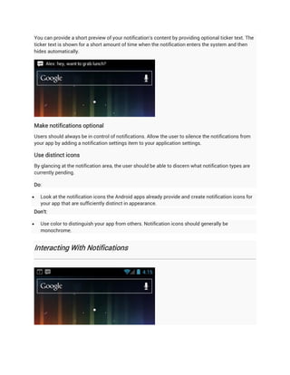 You can provide a short preview of your notification's content by providing optional ticker text. The
ticker text is shown for a short amount of time when the notification enters the system and then
hides automatically.




Make notifications optional
Users should always be in control of notifications. Allow the user to silence the notifications from
your app by adding a notification settings item to your application settings.

Use distinct icons
By glancing at the notification area, the user should be able to discern what notification types are
currently pending.

Do:

   Look at the notification icons the Android apps already provide and create notification icons for
    your app that are sufficiently distinct in appearance.
Don't:

   Use color to distinguish your app from others. Notification icons should generally be
    monochrome.


Interacting With Notifications
 