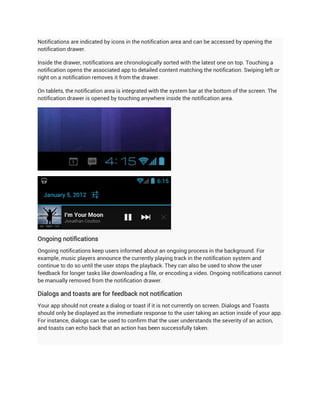 Notifications are indicated by icons in the notification area and can be accessed by opening the
notification drawer.

Inside the drawer, notifications are chronologically sorted with the latest one on top. Touching a
notification opens the associated app to detailed content matching the notification. Swiping left or
right on a notification removes it from the drawer.

On tablets, the notification area is integrated with the system bar at the bottom of the screen. The
notification drawer is opened by touching anywhere inside the notification area.




Ongoing notifications
Ongoing notifications keep users informed about an ongoing process in the background. For
example, music players announce the currently playing track in the notification system and
continue to do so until the user stops the playback. They can also be used to show the user
feedback for longer tasks like downloading a file, or encoding a video. Ongoing notifications cannot
be manually removed from the notification drawer.

Dialogs and toasts are for feedback not notification
Your app should not create a dialog or toast if it is not currently on screen. Dialogs and Toasts
should only be displayed as the immediate response to the user taking an action inside of your app.
For instance, dialogs can be used to confirm that the user understands the severity of an action,
and toasts can echo back that an action has been successfully taken.
 