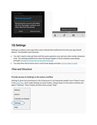 10) Settings
Settings is a place in your app where users indicate their preferences for how your app should
behave. This benefits users because:

   You don't need to interrupt them with the same questions over and over when certain situations
    arise. The settings predetermine what will always happen in those situations (see design
    principle: Decide for me but let me have the final say).
   You help them feel at home and in control (see design principle: Let me make it mine).


Flow and Structure


Provide access to Settings in the action overflow
Settings is given low prominence in the UI because it's not frequently needed. Even if there's room
in the action bar, never make Settings an action button. Always keep it in the action overflow and
label it "Settings". Place it below all other items except "Help".
 