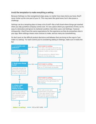 Avoid the temptation to make everything a setting
Because Settings is a few navigational steps away, no matter how many items you have, they'll
never clutter up the core part of your UI. This may seem like good news, but it also poses a
challenge.

Settings can be a tempting place to keep a lot of stuff—like a hall closet where things get stashed
when you tidy up before company comes over. It's not a place where you spend lots of time, so it's
easy to rationalize and ignore its cluttered condition. But when users visit Settings—however
infrequently—they'll have the same expectations for the experience as they do everywhere else in
your app. More settings means more choices to make, and too many are overwhelming.

So don't punt on the difficult product decisions and debates that can bring on the urge to "just
make it a setting". For each control you're considering adding to Settings, make sure it meets the
bar:
 