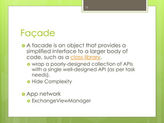 Façade
 A facade is an object that provides a
simplified interface to a larger body of
code, such as a class library.
 wrap a poorly-designed collection of APIs
with a single well-designed API (as per task
needs).
 Hide Complexity
 App network
 ExchangeViewManager
15
 