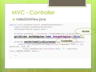 MVC - Controller
http://developer.android.com/resources/tutorials/views/hello-listview.html
 HelloGridView.java
public void onCreate(Bundle savedInstanceState) {
super.onCreate(savedInstanceState);
setContentView(R.layout.main);
GridView gridview = (GridView) findViewById(R.id.gridview);
gridview.setAdapter(new ImageAdapter(this));
gridview.setOnItemClickListener(new OnItemClickListener() {
public void onItemClick(AdapterView<?> parent, View v, int
position, long id) {
Toast.makeText(HelloGridView.this, "" + position,
Toast.LENGTH_SHORT).show();
}
});
}
5
 