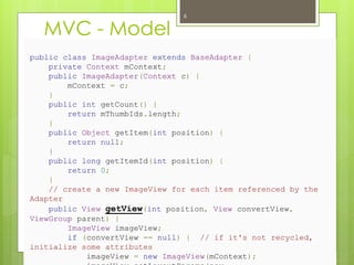 MVC - Model
public class ImageAdapter extends BaseAdapter {
private Context mContext;
public ImageAdapter(Context c) {
mContext = c;
}
public int getCount() {
return mThumbIds.length;
}
public Object getItem(int position) {
return null;
}
public long getItemId(int position) {
return 0;
}
// create a new ImageView for each item referenced by the
Adapter
public View getView(int position, View convertView,
ViewGroup parent) {
ImageView imageView;
if (convertView == null) { // if it's not recycled,
initialize some attributes
imageView = new ImageView(mContext);
6
 