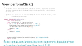 View.performClick()
/**
* Call this view's OnClickListener, if it is defined. Performs all normal
* actions associated with clicking: reporting accessibility event, playing
* a sound, etc.
*
* @return True there was an assigned OnClickListener that was called, false
* otherwise is returned.
*/
public boolean performClick() {
final boolean result;
final ListenerInfo li = mListenerInfo;
if (li != null && li.mOnClickListener != null) {
playSoundEffect(SoundEffectConstants.CLICK);
li.mOnClickListener.onClick(this);
result = true;
} else {
result = false;
}
sendAccessibilityEvent(AccessibilityEvent.TYPE_VIEW_CLICKED);
return result;
}
https://github.com/android/platform_frameworks_base/blob/mast
 