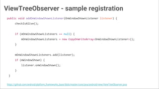 ViewTreeObserver - sample registration
public void addOnWindowShownListener(OnWindowShownListener listener) {
checkIsAlive();
if (mOnWindowShownListeners == null) {
mOnWindowShownListeners = new CopyOnWriteArray<OnWindowShownListener>();
}
mOnWindowShownListeners.add(listener);
if (mWindowShown) {
listener.onWindowShown();
}
}
https://github.com/android/platform_frameworks_base/blob/master/core/java/android/view/ViewTreeObserver.java
 