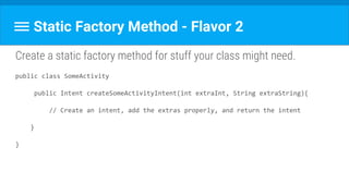 Static Factory Method - Flavor 2
Create a static factory method for stuff your class might need.
public class SomeActivity
public Intent createSomeActivityIntent(int extraInt, String extraString){
// Create an intent, add the extras properly, and return the intent
}
}
 