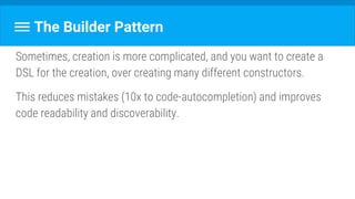 The Builder Pattern
Sometimes, creation is more complicated, and you want to create a
DSL for the creation, over creating many different constructors.
This reduces mistakes (10x to code-autocompletion) and improves
code readability and discoverability.
 