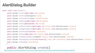 AlertDialog.Builder
public static class Builder {
public Builder setTitle(@StringRes int titleId)
public Builder setTitle(CharSequence title)
public Builder setCustomTitle(View customTitleView)
public Builder setMessage(@StringRes int messageId)
public Builder setIcon(@DrawableRes int iconId)
public Builder setPositiveButton(@StringRes int textId, final OnClickListener listener)
public Builder setNegativeButton(@StringRes int textId, final OnClickListener listener)
public Builder setCancelable(boolean cancelable)
public Builder setItems(@ArrayRes int itemsId, final OnClickListener listener)
public Builder setAdapter(final ListAdapter adapter, final OnClickListener listener)
public Builder setSingleChoiceItems(CharSequence[] items, int checkedItem, final OnClickListener listener)
public Builder setView(int layoutResId)
// ...
public AlertDialog create()
https://github.com/android/platform_frameworks_base/blob/master/core/java/android/app/AlertDialog.java#L438
 
