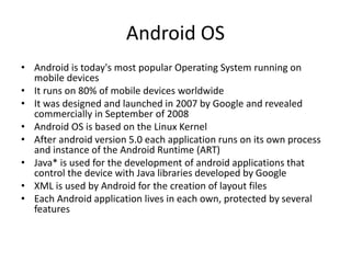 Android OS
• Android is today's most popular Operating System running on
mobile devices
• It runs on 80% of mobile devices worldwide
• It was designed and launched in 2007 by Google and revealed
commercially in September of 2008
• Android OS is based on the Linux Kernel
• After android version 5.0 each application runs on its own process
and instance of the Android Runtime (ART)
• Java* is used for the development of android applications that
control the device with Java libraries developed by Google
• XML is used by Android for the creation of layout files
• Each Android application lives in each own, protected by several
features
 