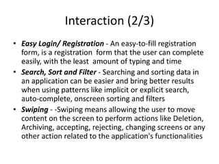 Interaction (2/3)
• Easy Login/ Registration - An easy-to-fill registration
form, is a registration form that the user can complete
easily, with the least amount of typing and time
• Search, Sort and Filter - Searching and sorting data in
an application can be easier and bring better results
when using patterns like implicit or explicit search,
auto-complete, onscreen sorting and filters
• Swiping - -Swiping means allowing the user to move
content on the screen to perform actions like Deletion,
Archiving, accepting, rejecting, changing screens or any
other action related to the application's functionalities
 
