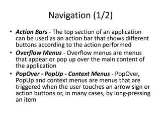 Navigation (1/2)
• Action Bars - The top section of an application
can be used as an action bar that shows different
buttons according to the action performed
• Overflow Menus - Overflow menus are menus
that appear or pop up over the main content of
the application
• PopOver - PopUp - Context Menus - PopOver,
PopUp and context menus are menus that are
triggered when the user touches an arrow sign or
action buttons or, in many cases, by long-pressing
an item
 