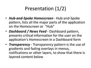 Presentation (1/2)
• Hub-and-Spoke Homescreen - Hub-and-Spoke
pattern, lists all the major parts of the application
on the Homescreen or "Hub"
• Dashboard / News Feed - Dashboard pattern,
presents critical information for the user on the
application's Homescreen in a Dashboard form
• Transparency - Transparency pattern is the use of
gradients and fading overlays in menus,
notifications or other layers, to show that there is
layered content below
 