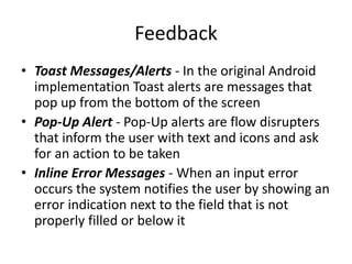 Feedback
• Toast Messages/Alerts - In the original Android
implementation Toast alerts are messages that
pop up from the bottom of the screen
• Pop-Up Alert - Pop-Up alerts are flow disrupters
that inform the user with text and icons and ask
for an action to be taken
• Inline Error Messages - When an input error
occurs the system notifies the user by showing an
error indication next to the field that is not
properly filled or below it
 