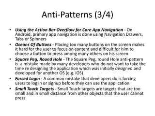 Anti-Patterns (3/4)
• Using the Action Bar Overflow for Core App Navigation - On
Android, primary app navigation is done using Navigation Drawers,
Tabs or Spinners
• Oceans Of Buttons - Placing too many buttons on the screen makes
it hard for the user to focus on content and difficult for him to
choose a button to press among many others on his screen
• Square Peg, Round Hole - The Square Peg, round Hole anti-pattern
is a mistake made by many developers who do not want to take the
time re designing the application which was initially designed and
developed for another OS (e.g. iOS)
• Forced Login - A common mistake that developers do is forcing
users to log in or signup before they can use the application
• Small Touch Targets - Small Touch targets are targets that are too
small and in small distance from other objects that the user cannot
press
 