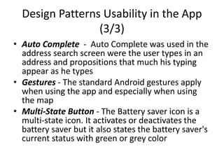 Design Patterns Usability in the App
(3/3)
• Auto Complete - Auto Complete was used in the
address search screen were the user types in an
address and propositions that much his typing
appear as he types
• Gestures - The standard Android gestures apply
when using the app and especially when using
the map
• Multi-State Button - The Battery saver icon is a
multi-state icon. It activates or deactivates the
battery saver but it also states the battery saver's
current status with green or grey color
 