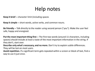 Help notes
Keep it brief -- character limit (including spaces

Keep it simple -- short words, active verbs, and common nouns.

Be friendly -- Talk directly to the reader using second person ("you"). Make the user feel
safe, happy and energized.

Put the most important thing first -- The first two words (around 11 characters, including
spaces) should include at least a taste of the most important information in the string. If
they don't, start over.
Describe only what's necessary, and no more. Don't try to explain subtle differences.
They will be lost on most users.
Avoid repetition. If a significant term gets repeated within a screen or block of text, find a
way to use it just once.
 