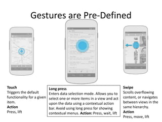 Gestures are Pre-Defined




Touch                       Long press                                    Swipe
Triggers the default        Enters data selection mode. Allows you to     Scrolls overflowing
functionality for a given   select one or more items in a view and act    content, or navigates
item.                       upon the data using a contextual action       between views in the
Action                      bar. Avoid using long press for showing       same hierarchy.
Press, lift                 contextual menus. Action: Press, wait, lift   Action
                                                                          Press, move, lift
 