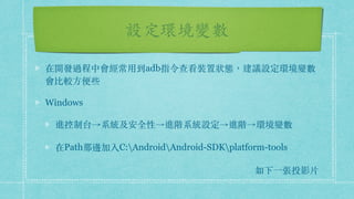設定環境變數
在開發過程中會經常⽤到adb指令查看裝置狀態，建議設定環境變數
會比較⽅便些
Windows
進控制台→系統及安全性→進階系統設定→進階→環境變數
在Path那邊加入C:AndroidAndroid-SDKplatform-tools
如下⼀張投影⽚
 