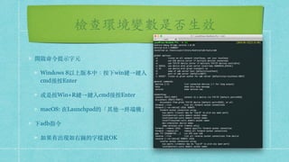 檢查環境變數是否⽣效
開啟命令提⽰字元
Windows 8以上版本中：按下win鍵→鍵入
cmd後按Enter
或是按Win+R鍵→鍵入cmd後按Enter
macOS: 在Launchpad的「其他→終端機」
下adb指令
如果有出現如右圖的字樣就OK
 
