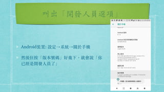 叫出「開發⼈員選項」
Android裝置: 設定→系統→關於⼿機
然後狂按「版本號碼」好幾下，就會說「你
已經是開發⼈員了」
 