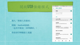 開啟USB偵錯模式
進入「開發⼈員選項」
開啟「Android偵錯」 
（也有可能是「ADB調拭」）
然後拿USB線接上電腦
 