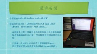 環境安裝
你需要有Android Studio + Android SDK
建議的作業系統：Unix相關的macOS 或是 Linux
（Ubuntu、Linux Mint、Arch Linux…）
在經驗上比較不會踩到莫名其妙的雷（尤其檔名編碼、
程式碼編碼真的很討厭，還有驅動程式的處理也很麻
煩）
不過嘛...我知道⼤家可能沒什麼意願⽤Linux... 
所以環境安裝⽅⾯我還是會以Windows來說明。
 