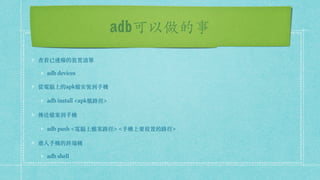 adb可以做的事
查看已連線的裝置清單
adb devices
從電腦上的apk檔安裝到⼿機
adb install <apk檔路徑>
傳送檔案到⼿機
adb push <電腦上檔案路徑> <⼿機上要放置的路徑>
進入⼿機的終端機
adb shell
 