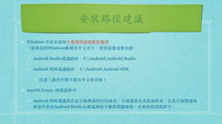 安裝路徑建議
Windows 中在安裝時不要⽤預設的路徑選項 
（如果你的Windows帳號有中⽂名字，⽤預設選項會出錯）
Android Studio建議路徑： C:AndroidAndroid Studio
Android SDK建議路徑： C:AndroidAndroid-SDK
注意！路徑中間不要有中⽂和空格！
macOS/Linux: 照預設即可
Android SDK建議裝在家⽬錄裡⾯的任何路徑，不建議裝在系統資料夾，以免⽇後開發時
缺套件⽽由Android Studio⾃動處理時卡權限問題麻煩。安裝時照預設即可。
 