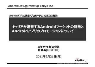AndroidDev.jp meetup Tokyo #2


Androidアプリの課⾦/プロモーションの成功の秘訣




  キャリアが運営するAndroidマーケットの特徴と
  キャリアが運営する
         運営する     マーケットの特徴
                  マーケットの特徴と
         アプリのプロモーション
         アプリのプロモーションについて
  Androidアプリのプロモーションについて



                   エキサイト株式会社
                   佐藤基(MOTTOI)

                  2011年2月21日(月)
                                                                                      1
                                Copyright © 2011 Excite Japan Co.,Ltd. All Rights Reserved.
 