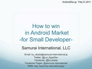 AndroidDev.jp Feb.21.2011	




      How to win
   in Android Market
-for Small Developer-
Samurai International, LLC
 Email: lui_okada@samurai-international.jp
           Twitter: @Lui_AppsDev
            Facebook: @lui.okada
 Facebook Pages: @samurai.international
   WEB: http://samurai-international.jp/	
 