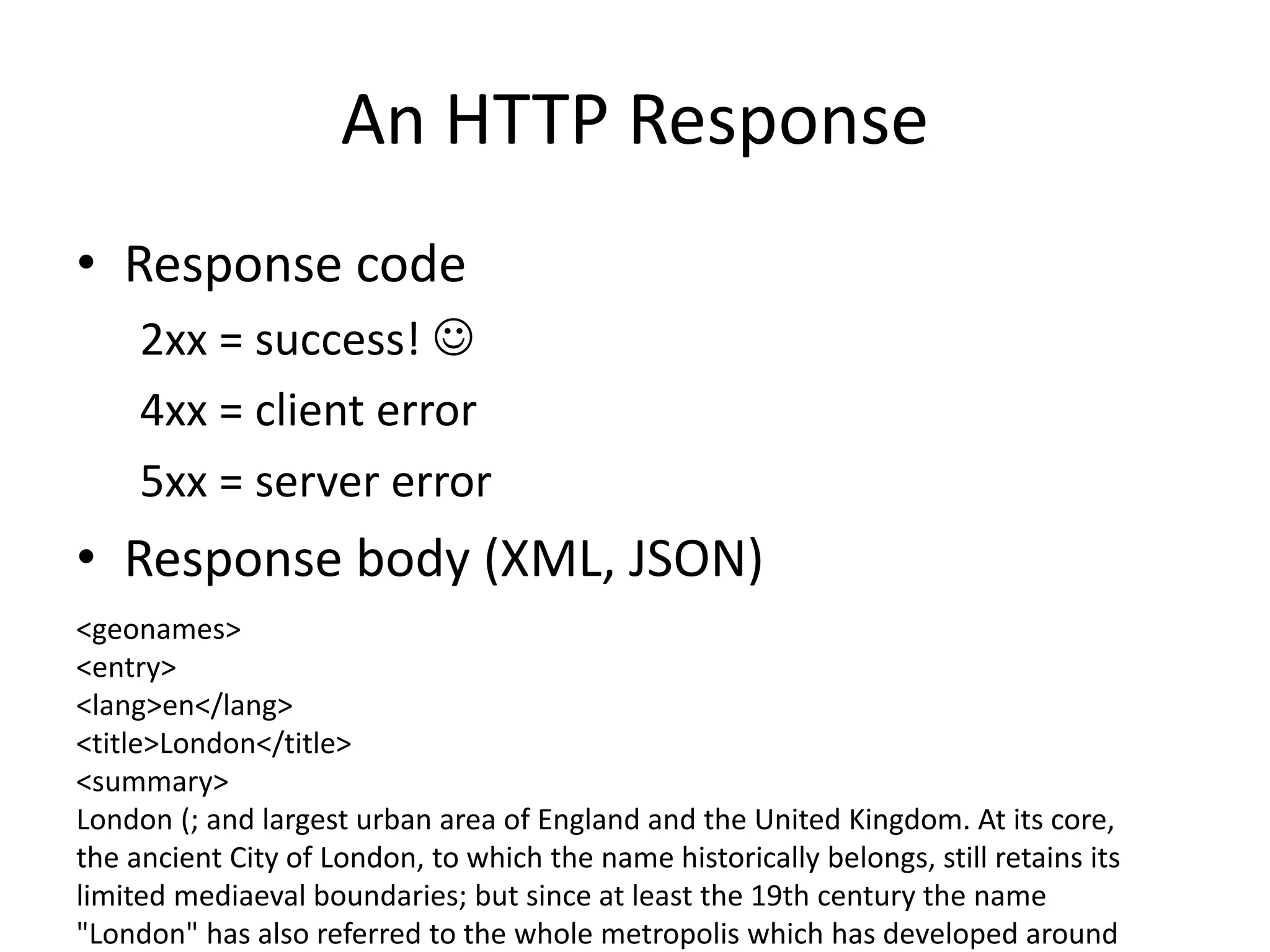 An HTTP Response • Response code 2xx = success!  4xx = client error 5xx = server error • Response body (XML, JSON) <geonames> <entry> <lang>en</lang> <title>London</title> <summary> London (; and largest urban area of England and the United Kingdom. At its core, the ancient City of London, to which the name historically belongs, still retains its limited mediaeval boundaries; but since at least the 19th century the name "London" has also referred to the whole metropolis which has developed around 