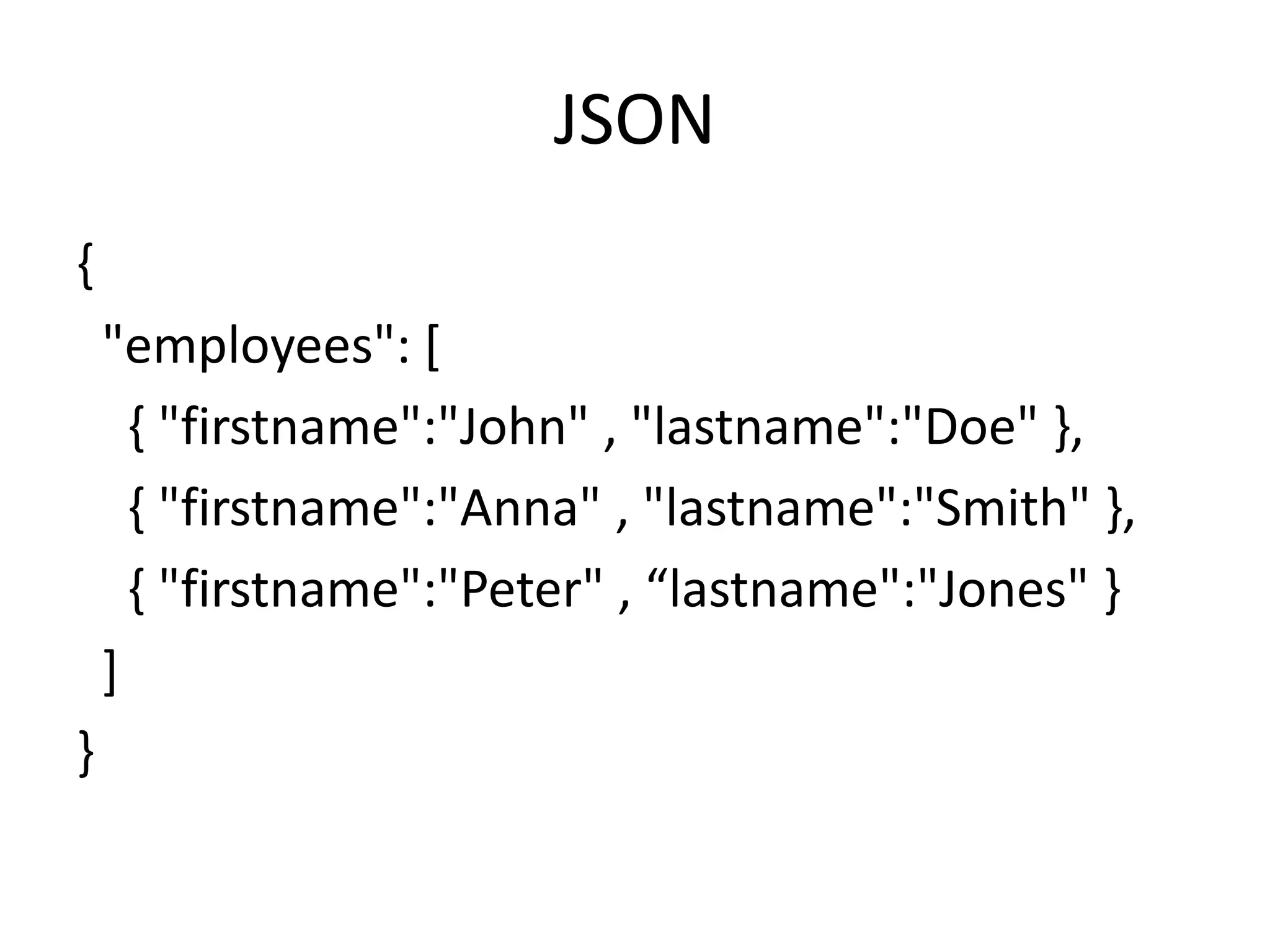 JSON { "employees": [ { "firstname":"John" , "lastname":"Doe" }, { "firstname":"Anna" , "lastname":"Smith" }, { "firstname":"Peter" , “lastname":"Jones" } ] } 