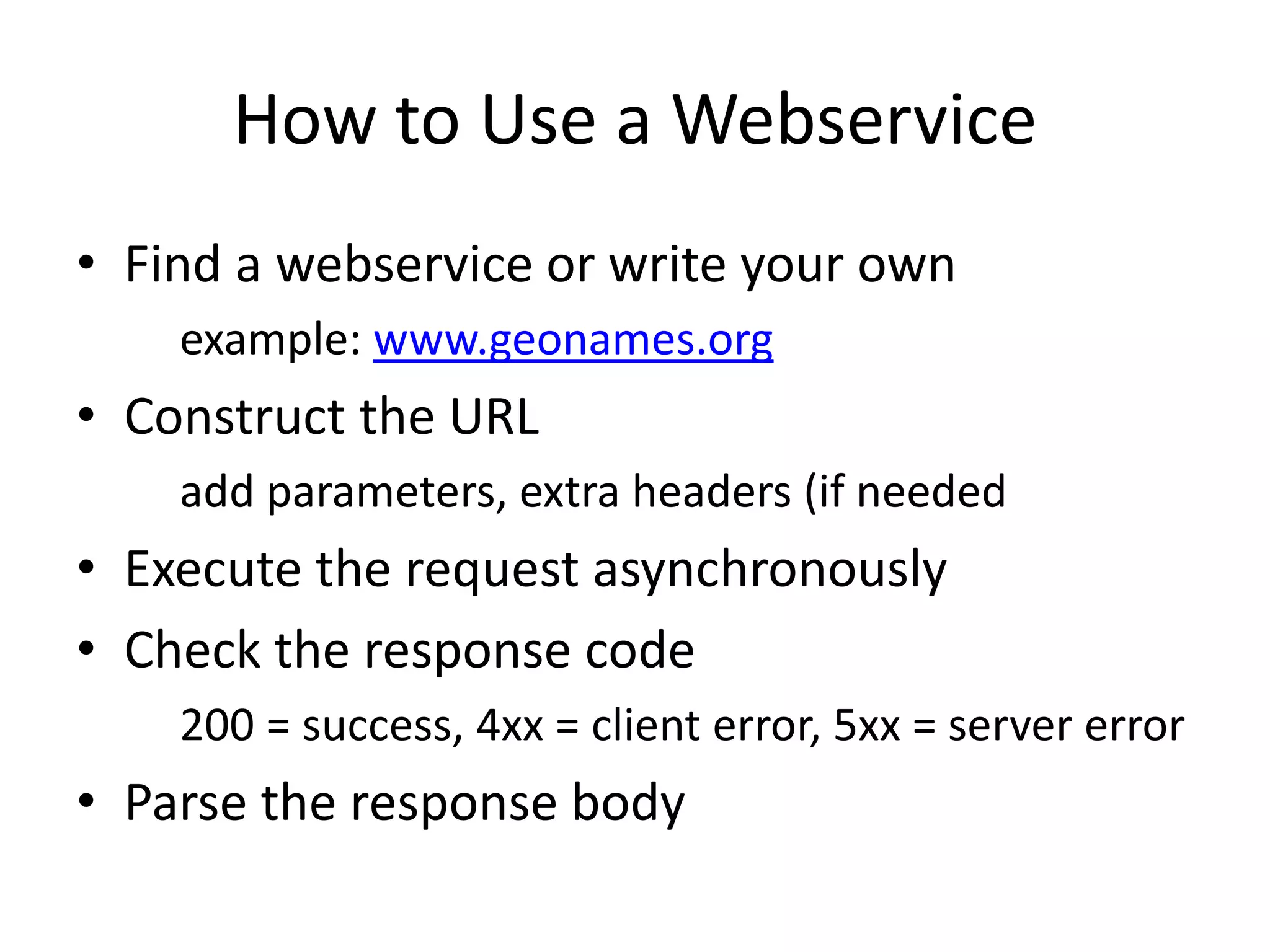How to Use a Webservice • Find a webservice or write your own example: www.geonames.org • Construct the URL add parameters, extra headers (if needed • Execute the request asynchronously • Check the response code 200 = success, 4xx = client error, 5xx = server error • Parse the response body 