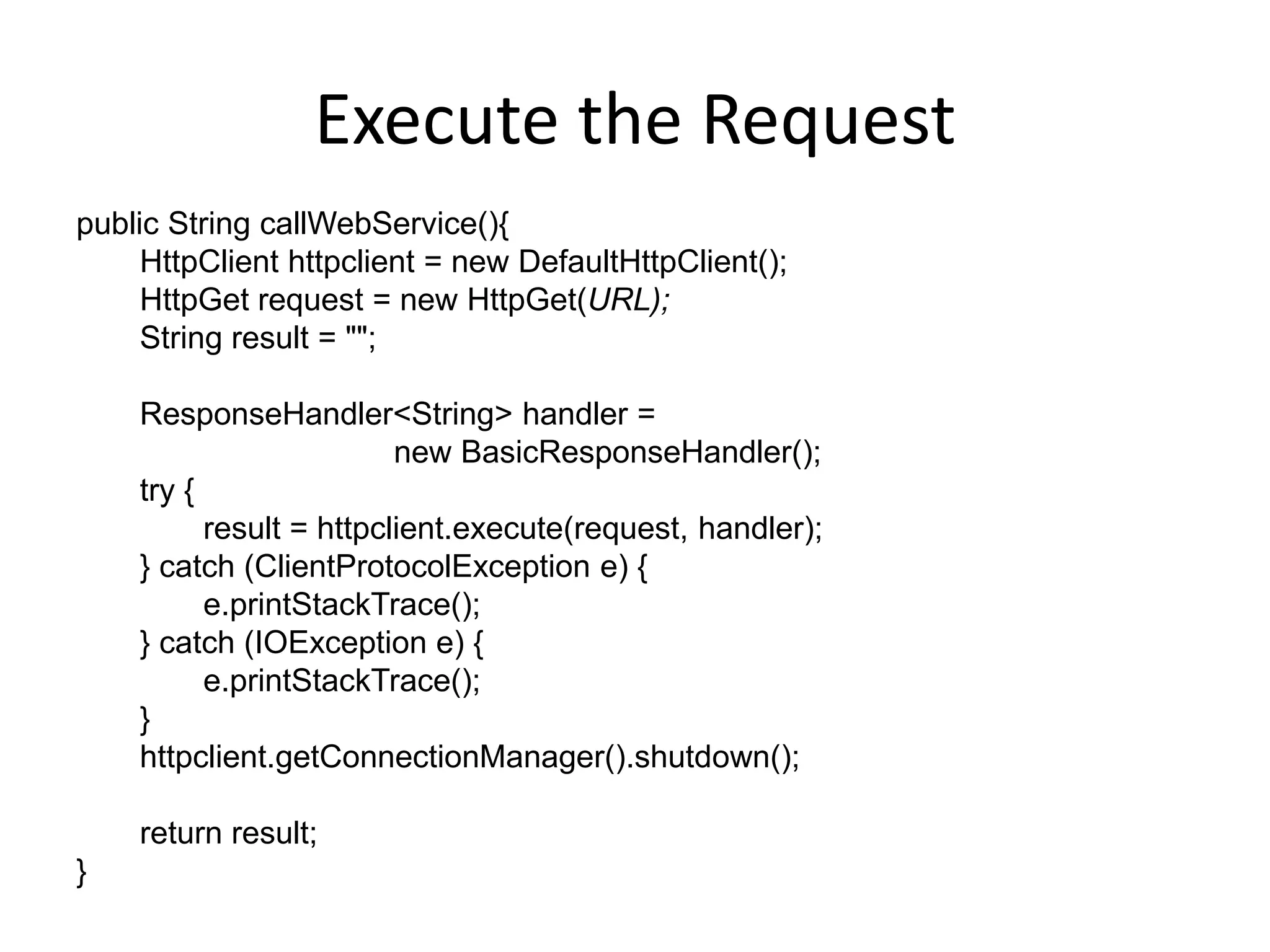 Execute the Request public String callWebService(){ HttpClient httpclient = new DefaultHttpClient(); HttpGet request = new HttpGet(URL); String result = ""; ResponseHandler<String> handler = new BasicResponseHandler(); try { result = httpclient.execute(request, handler); } catch (ClientProtocolException e) { e.printStackTrace(); } catch (IOException e) { e.printStackTrace(); } httpclient.getConnectionManager().shutdown(); return result; } 