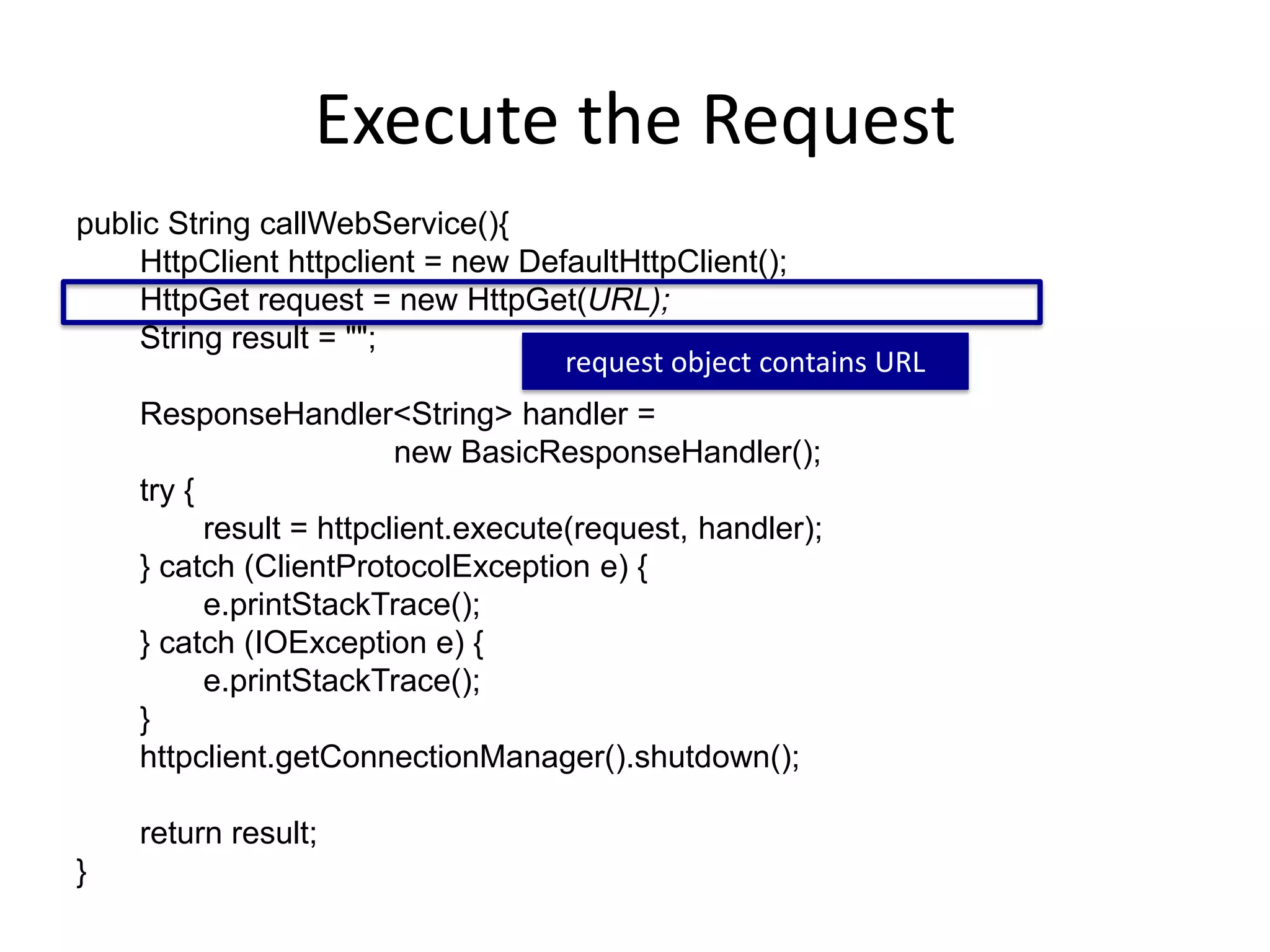 Execute the Request public String callWebService(){ HttpClient httpclient = new DefaultHttpClient(); HttpGet request = new HttpGet(URL); String result = ""; ResponseHandler<String> handler = new BasicResponseHandler(); try { result = httpclient.execute(request, handler); } catch (ClientProtocolException e) { e.printStackTrace(); } catch (IOException e) { e.printStackTrace(); } httpclient.getConnectionManager().shutdown(); return result; } request object contains URL 