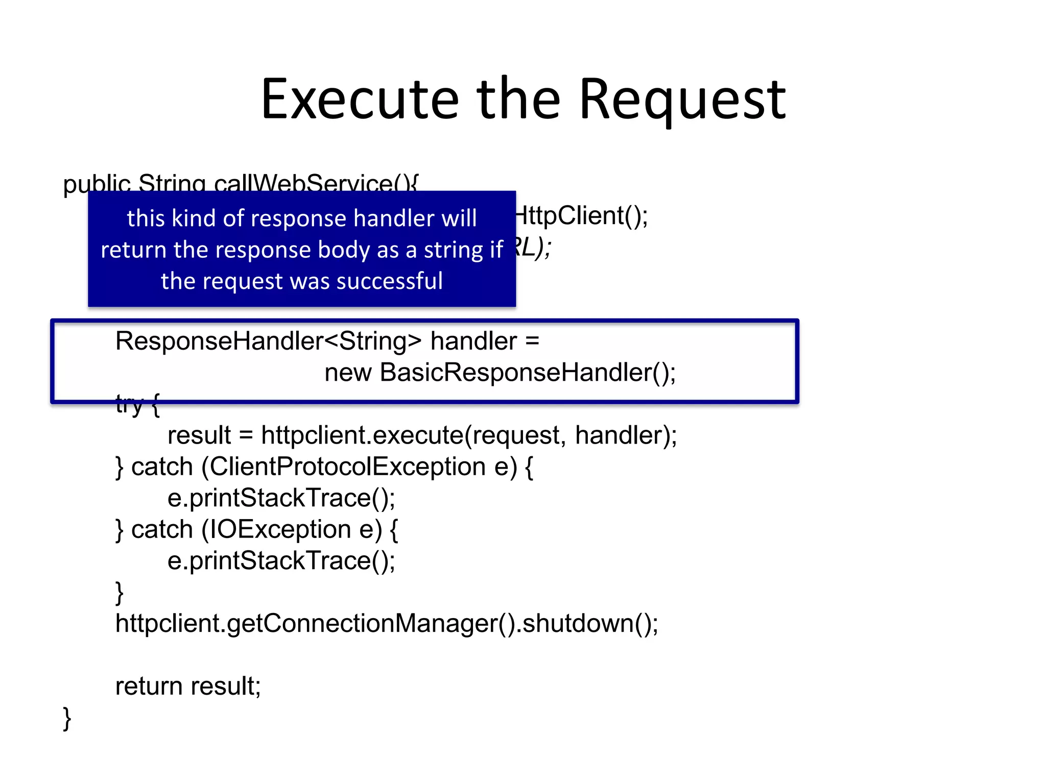 Execute the Request public String callWebService(){ HttpClient httpclient = new DefaultHttpClient(); HttpGet request = new HttpGet(URL); String result = ""; ResponseHandler<String> handler = new BasicResponseHandler(); try { result = httpclient.execute(request, handler); } catch (ClientProtocolException e) { e.printStackTrace(); } catch (IOException e) { e.printStackTrace(); } httpclient.getConnectionManager().shutdown(); return result; } this kind of response handler will return the response body as a string if the request was successful 