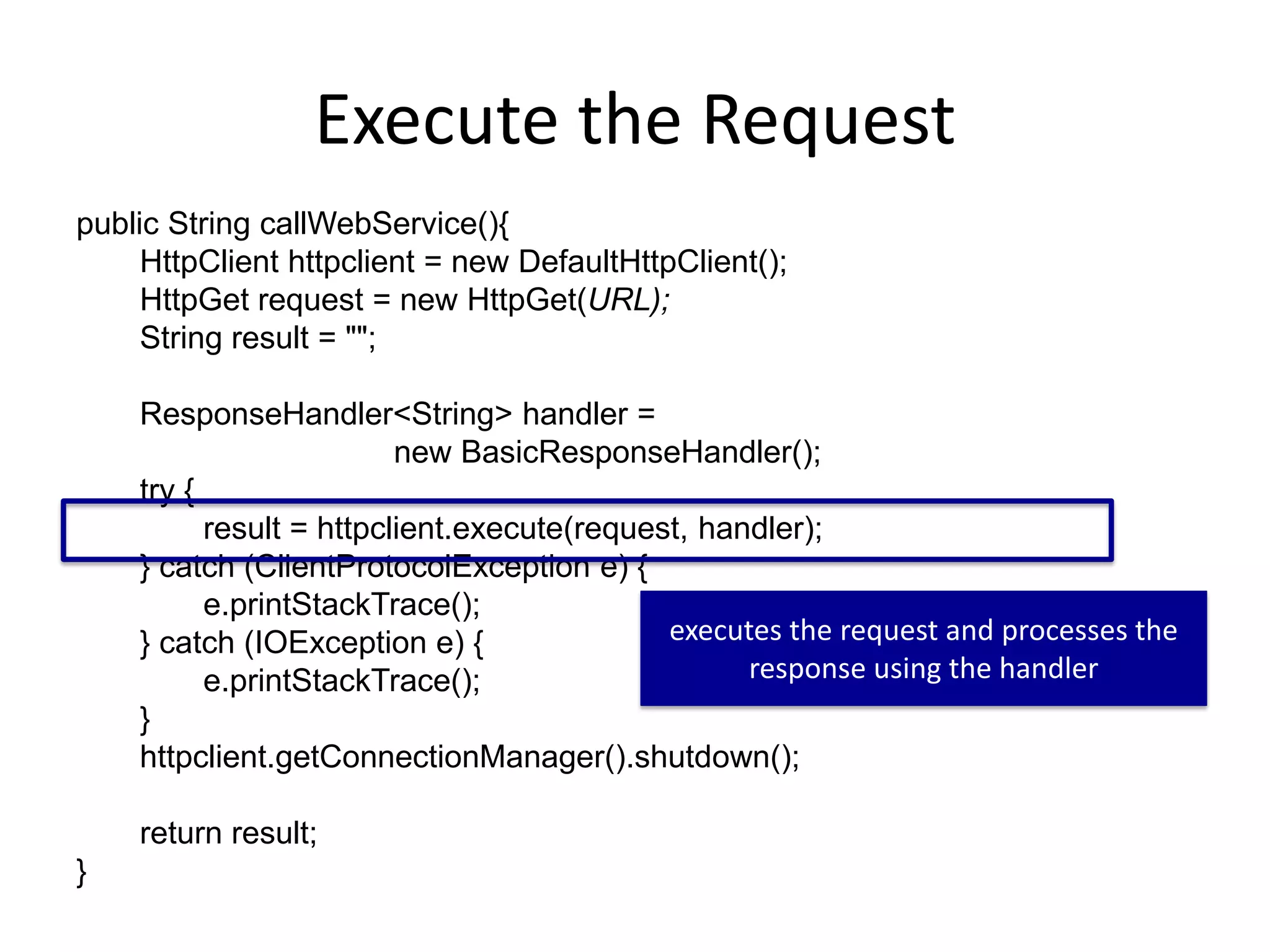 Execute the Request public String callWebService(){ HttpClient httpclient = new DefaultHttpClient(); HttpGet request = new HttpGet(URL); String result = ""; ResponseHandler<String> handler = new BasicResponseHandler(); try { result = httpclient.execute(request, handler); } catch (ClientProtocolException e) { e.printStackTrace(); } catch (IOException e) { e.printStackTrace(); } httpclient.getConnectionManager().shutdown(); return result; } executes the request and processes the response using the handler 