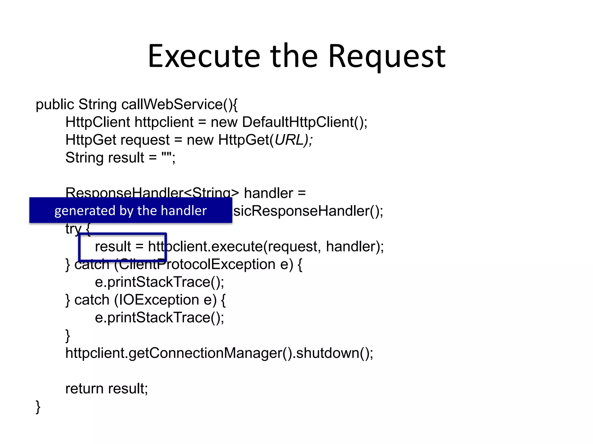 Execute the Request public String callWebService(){ HttpClient httpclient = new DefaultHttpClient(); HttpGet request = new HttpGet(URL); String result = ""; ResponseHandler<String> handler = new BasicResponseHandler(); try { result = httpclient.execute(request, handler); } catch (ClientProtocolException e) { e.printStackTrace(); } catch (IOException e) { e.printStackTrace(); } httpclient.getConnectionManager().shutdown(); return result; } generated by the handler 