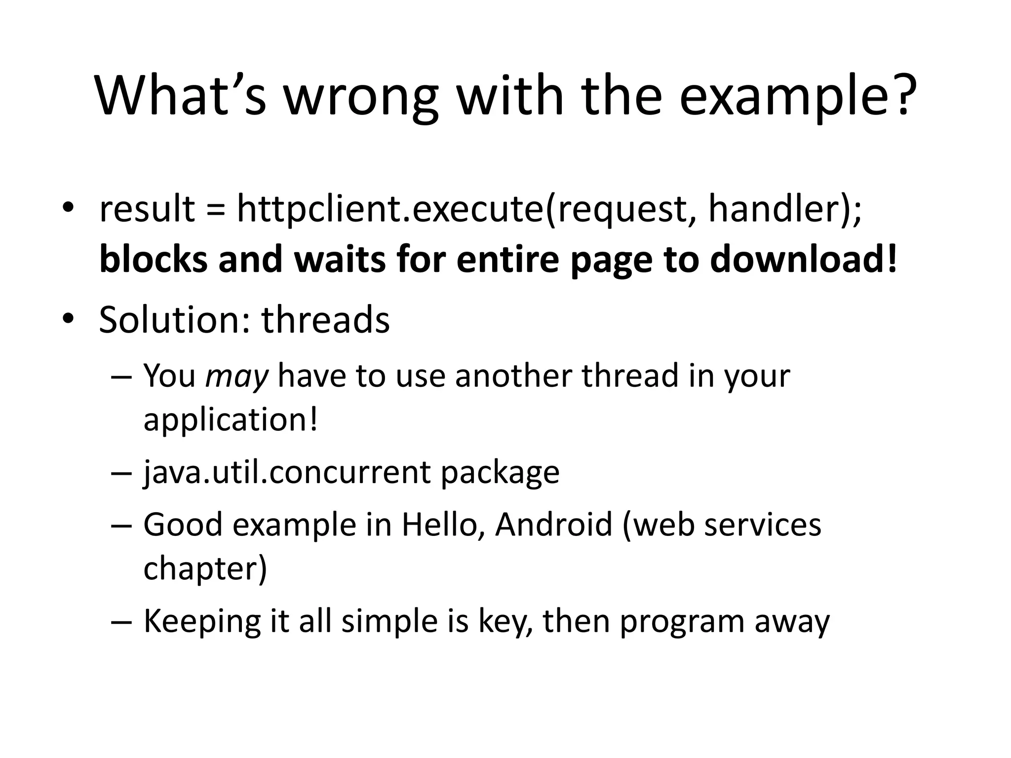 What’s wrong with the example? • result = httpclient.execute(request, handler); blocks and waits for entire page to download! • Solution: threads – You may have to use another thread in your application! – java.util.concurrent package – Good example in Hello, Android (web services chapter) – Keeping it all simple is key, then program away 